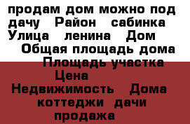 продам дом можно под дачу › Район ­ сабинка › Улица ­ ленина › Дом ­ 55 › Общая площадь дома ­ 46 › Площадь участка ­ 28 › Цена ­ 450 009 -  Недвижимость » Дома, коттеджи, дачи продажа   